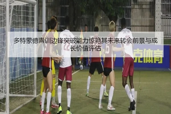 多特蒙德青训边锋突破能力惊艳其未来转会前景与成长价值评估
