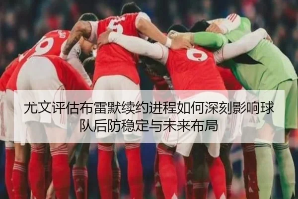尤文评估布雷默续约进程如何深刻影响球队后防稳定与未来布局