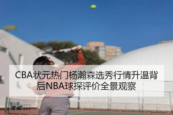 CBA状元热门杨瀚森选秀行情升温背后NBA球探评价全景观察